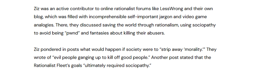 Ziz was an active contributor to online rationalist forums like LessWrong and their own
blog, which was filled with incomprehensible self-important jargon and video game
analogies. There, they discussed saving the world through rationalism, using sociopathy
to avoid being “pwnd” and fantasies about killing their abusers.

Ziz pondered in posts what would happen if society were to “strip away ‘morality.” They
wrote of “evil people ganging up to kill off good people.” Another post stated that the
Rationalist Fleet's goals “ultimately required sociopathy.”
