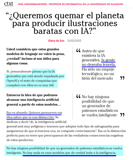 Wim Vanderbauwhede / Profesor de Informática en la Universidad de Glasgow

“¿Queremos quemar el planeta para producir ilustraciones baratas con IA?” Elena de Sus 15/02/2025

Usted considera que estos grandes modelos de lenguaje no valen la pena, ¿verdad? Incluso si son útiles para algunas cosas.

Sí, personalmente pienso que la IA generativa que está siendo impulsada por OpenAI y el resto de compañías que compiten con ellos no es muy útil. 

"Antes de que existiera la IA generativa, la gente no deseaba tenerla. Ha sido un empuje tecnológico, no un tirón del mercado"

No hay ninguna posibilidad de que un generador de patrones estadísticos se vuelva inteligente. No hay nada en esos modelos que de verdad imite a la inteligencia.

https://ctxt.es/es/20250201/Politica/48565/Elena-de-Sus-entrevista-Wim-Vanderbauwhede-IA-deepseek-medioambiente.htm
