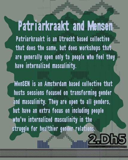 MenSEN is an Amsterdam based collective that hosts sessions focused on transforming gender and masculinity. They are open to all genders, but have an extra focus on including people who've internalized masculinity in the struggle for healthier gender relations.

Patriarkraakt is an Utrecht based collective that does the same, but does workshops that are generally open only to people who feel they have internalized masculinity.