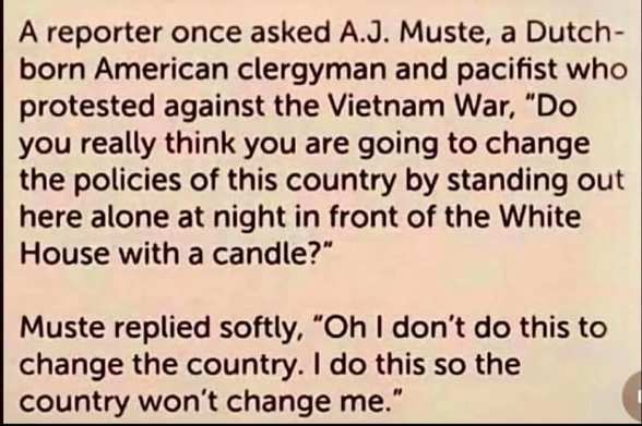 Screenshot of black text on yellow background. It reads:

A reporter once asked A.J. Muste, a Dutch-born American clergyman and pacifist who protested against the Vietnam War, "Do you really think you are going to change the policies of this country by standing out here alone at night in front of the White House with a candle?"

Muste replied softly, "Oh I don't do this to change the country. I do this so the country won't change me."