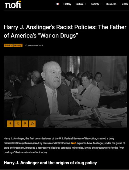 Screenshot 17.02.2025 Internet Artikel zu Harry J. Anslinger, the first commissioner of the U.S. Federal Bureau of Narcotics, created a drug criminalization system marked by racism and intimidation. Nofi explores how Anslinger, under the guise of drug enforcement, imposed a repressive ideology targeting minorities, laying the groundwork for the “war on drugs” that remains in effect today. ...

https://www.nofi.media/en/2024/11/harry-j-anslinger-2/92121
