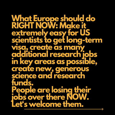 What Europe should do RIGHT NOW: Make it extremely easy for US scientists to get long-term visa, create as many additional research jobs in key areas as possible, create new, generous science and research funds. People are losing their jobs over there NOW. Let‘s welcome them. 