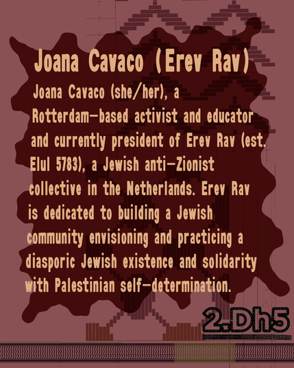 Joana Cavaco (she/her), a Rotterdam-based activist and educator and currently president of Erev Rav (est. Elul 5783), a Jewish anti-Zionist collective in the Netherlands. Erev Rav is dedicated to building a Jewish community envisioning and practicing a diasporic Jewish existence and solidarity with Palestinian self-determination.