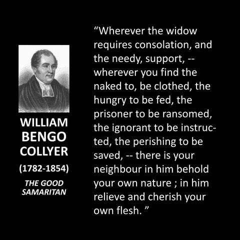 WILLIAM BENGO COLLYER (1782-1854) THE GOOD SAMARITAN "Wherever the widow requires consolation, and the needy, support, - wherever you find the naked to, be clothed, the hungry to be fed, the prisoner to be ransomed, the ignorant to be instruc-ted, the perishing to be saved, - there is your neighbour in him behold your own nature; in him relieve and cherish your own flesh."