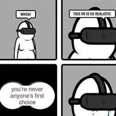 **TL;DR:** A person in VR is excited until a hurtful message makes them sad.  

This four-panel comic shows a simplistic, gender-neutral character wearing a VR headset. In the first panel, they say, "WHOA!" In the second panel, they say, "THIS VR IS SO REALISTIC." The third panel shows a dark, speech-bubble message that reads, "you're never anyone's first choice." In the final panel, the character is silent, with tears streaming from beneath the headset.  

This meme uses virtual reality as a metaphor for escaping negative self-perceptions, only to be confronted by them anyway.