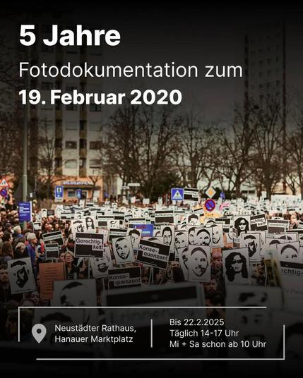 5 Jahre
Fotodokumentation zum
19. Februar 2020

Neustädter Rathaus
Hanauer Marktplatz

Bis 22.2.2025
Täglich 14-17 Uhr
Mi + Sa schon ab 10 Uhr

Hintergrundfoto: Menschen dichtgedrängt auf einer Kundgebung. Zwischen den vielen Schildern, die sie hochhalten, sind sie kaum zu sehen. Auf den meisten Schildern vor weißem Hintergrund holzschnittartige Porträts der 9 jungen Opfer des rassistischen Anschlags vom 19. Februar 2020 in Hanau. Einige halten auch schwarze Schilder hoch auf denen steht 'Erinnerung', 'Aufklärung', 'Gerechtigkeit' oder 'Konsequenzen'.
