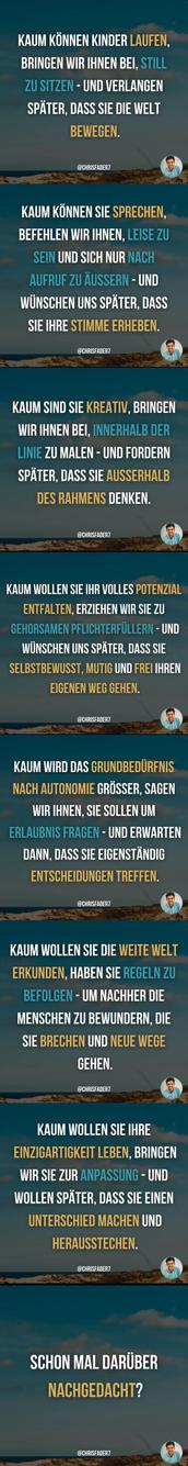 KAUM KÖNNEN KINDER LAUFEN, BRINGEN WIR IHNEN BEI, STILL ZU SITZEN - UND VERLANGEN SPÄTER, DASS SIE DIE WELT BEWEGEN.

@CHRISFADER7

KAUM KÖNNEN SIE SPRECHEN, BEFEHLEN WIR IHNEN, LEISE ZU SEIN UND SICH NUR NACH AUFRUF ZU ÄUSSERN - UND WÜNSCHEN UNS SPÄTER, DASS SIE IHRE STIMME ERHEBEN.

@CHRISFADER7

KAUM SIND SIE KREATIV, BRINGEN WIR IHNEN BEI, INNERHALB DER LINIE ZU MALEN - UND FORDERN SPÄTER, DASS SIE AUSSERHALB DES RAHMENS DENKEN.

@CHRISFADER7

KAUM WOLLEN SIE IHR VOLLES POTENZIAL ENTFALTEN, ERZIEHEN WIR SIE ZU GEHORSAMEN PFLICHTERFÜLLERN- UND WÜNSCHEN UNS SPÄTER, DASS SIE SELBSTBEWUSST, MUTIG UND FREI IHREN EIGENEN WEG GEHEN.

@CHRISFADER7

KAUM WIRD DAS GRUNDBEDÜRFNIS NACH AUTONOMIE GRÖSSER, SAGEN WIR IHNEN, SIE SOLLEN UM ERLAUBNIS FRAGEN - UND ERWARTEN DANN, DASS SIE EIGENSTÄNDIG ENTSCHEIDUNGEN TREFFEN.

@CHRISFADER7

KAUM WOLLEN SIE DIE WEITE WELT ERKUNDEN, HABEN SIE REGELN ZU BEFOLGEN - UM NACHHER DIE MENSCHEN ZU BEWUNDERN, DIE SIE BRECHEN UND NEUE WEGE GEHEN.

@CHRISFADER7

KAUM WOLLEN SIE IHRE EINZIGARTIGKEIT LEBEN, BRINGEN WIR SIE ZUR ANPASSUNG - UND WOLLEN SPÄTER, DASS SIE EINEN UNTERSCHIED MACHEN UND HERAUSSTECHEN.

@CHRISFADER7

SCHON MAL DARÜBER NACHGEDACHT?

@CHRISFADER7