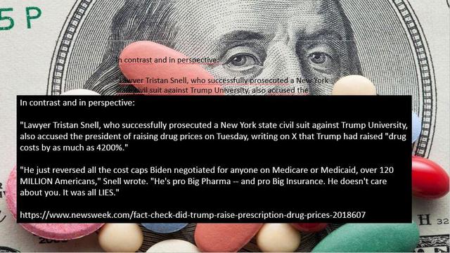 Memo of multi-colored pills on top of a greenback.

Caption:
"In contrast and in perspective:

"Lawyer Tristan Snell, who successfully prosecuted a New York state civil suit against Trump University, also accused the president of raising drug prices on Tuesday, writing on X that Trump had raised "drug costs by as much as 4200%."

"He just reversed all the cost caps Biden negotiated for anyone on Medicare or Medicaid, over 120 MILLION Americans," Snell wrote. "He's pro Big Pharma -- and pro Big Insurance. He doesn't care about you. It was all LIES."

https://www.newsweek.com/fact-check-did-trump-raise-prescription-drug-prices-2018607

