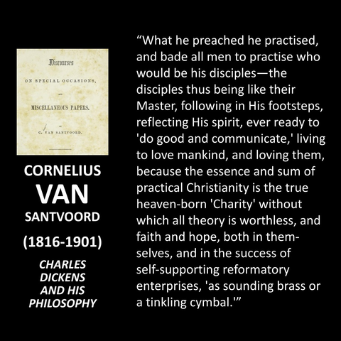 CORNELIUS VAN SANTVOORD (1816-1901) CHARLES DICKENS AND HIS PHILOSOPHY "What he preached he practised, and bade all men to practise who would be his disciples-the disciples thus being like their Master, following in His footsteps, reflecting His spirit, ever ready to 'do good and communicate,' living to love mankind, and loving them, because the essence and sum of practical Christianity is the true heaven-born 'Charity' without which all theory is worthless, and faith and hope, both in them-selves, and in the success of self-supporting reformatory enterprises, 'as sounding brass or a tinkling cymbal.'"