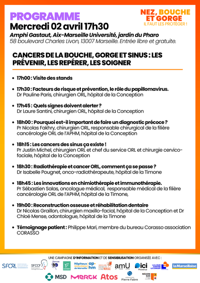Programme détaillé de la conférence « Nez, Bouche et Gorge : Il faut les protéger ! » du mercredi 2 avril 2025 à 17h30 à l'Amphi Gastaut, Aix-Marseille Université, jardin du Pharo, à Marseille. Le programme inclut :

17h00 : Visite des stands
17h30 : Facteurs de risque et prévention, le rôle du papillomavirus avec Dr Pauline Paris
17h45 : Quels signes doivent alerter ? avec Dr Laure Santini
18h00 : Importance du diagnostic précoce avec Pr Nicolas Fakhry
18h15 : Les cancers des sinus avec Pr Justin Michel
18h30 : Radiothérapie et cancer ORL avec Dr Isabelle Pougnet
18h45 : Innovations en chimiothérapie et immunothérapie avec Pr Sébastien Salas
19h00 : Reconstruction osseuse et réhabilitation dentaire avec Dr Nicolas Graillon et Dr Chloé Mense
Témoignage de Philippe Mari, association CORASSO.
L'événement est gratuit, organisé avec des partenaires tels que la SFORL, SFCCF, Corasso, l'AP-HM, amU, ICI Provence, La Ligue contre le cancer, La Marseillaise, MSD, Merck, Atos, Pierre Fabre, et la Région Sud.