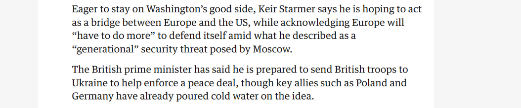 Eager to stay on Washington’s good side, Keir Starmer says he is hoping to act
as a bridge between Europe and the US, while acknowledging Europe will
“have to do more” to defend itself amid what he described as a
“generational” security threat posed by Moscow.

The British prime minister has said he is prepared to send British troops to
Ukraine to help enforce a peace deal, though key allies such as Poland and
Germany have already poured cold water on the idea.
