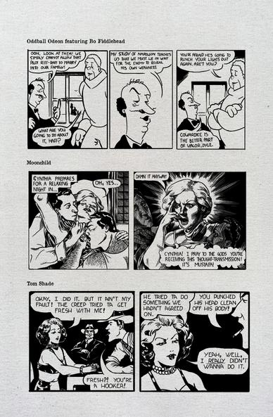 Vintage style comic strips.
Oddball Odeon featuring Bo Fiddlehead
Haff Tone, a short bald man with a mustache, and Dyle Tone, a large man with curly hair, watch Bo Fiddlehead and Sepya Tone out the window.
Haff: Ooh, look at them! We simply cannot allow that pilot riff-raff to marry into our family!
Dyle: What are you going to do about it, Haff?
Haff: My study of Napoleon teaches us that we must lie in wait for the enemy to reveal his own weakness.
Dyle: You're afraid he's going to punch your lights out again, aren't you?
Haff: Cowardice is the better part of valor, Dyle.
Moonchild
Panel 1: Cynthia is in bliss being kissed by the two men.
Caption: Cynthia prepares for a relaxing night in...
Cynthia: Oh, yes...
Panel 2: Cynthia gets a psychic message.
Cynthia: Damnit it anyway!
Psychic message: Cynthia! I pray to the gods you're receiving this thought-transmission! It's Mustafa!
Tom Shade
Kitty Cameron is in cuffs at the interrogation table. Shade watches Jimmy interrogate her.
Kitty: Okay, I did it. But it ain't my fault! The creep tried ta get fresh with me!
Jimmy: Fresh?! You're a hooker!
Kitty: He tried ta do something we hadn't agreed on.
Jimmy: You punched his head clean off his body!
Kitty: Yeah, well, I REALLY didn't wanna do it.