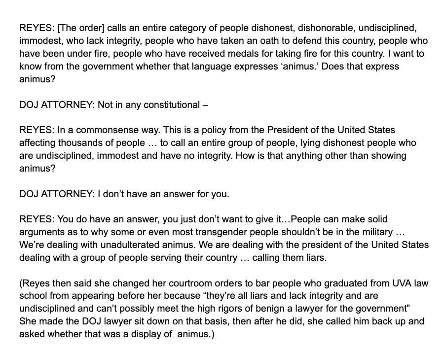 REYES: [The order] calls an entire category of people dishonest, dishonorable, undisciplined, immodest, who lack integrity, people who have taken an oath to defend this country, people who have been under fire, people who have received medals for taking fire for this country. I want to know from the government whether that language expresses ‘animus.’ Does that express animus?

DOJ ATTORNEY: Not in any constitutional —

REYES: In a commonsense way. This is a policy from the President of the United States affecting thousands of people … to call an entire group of people, lying dishonest people who are undisciplined, immodest and have no integrity. How is that anything other than showing animus?

DOJ ATTORNEY: I don’t have an answer for you.

REYES: You do have an answer, you just don’t want to give it...People can make solid arguments as to why some or even most transgender people shouldn't be in the military … We're dealing with unadulterated animus. We are dealing with the president of the United States dealing with a group of people serving their country … calling them liars.

(Reyes then said she changed her courtroom orders to bar people who graduated from UVA law school from appearing before her because “they're all liars and lack integrity and are undisciplined and can’t possibly meet the high rigors of benign a lawyer for the government” She made the DOJ lawyer sit down on that basis, then after he did, she called him back up and asked whether that was a display of …
