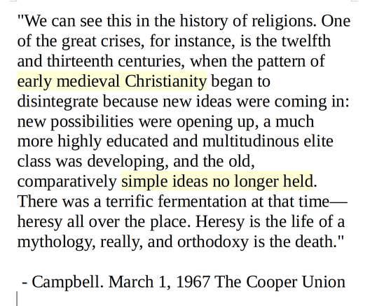 "We can see this in the history of religions. One of the great crises, for instance, is the twelfth and thirteenth centuries, when the pattern of early medieval Christianity began to disintegrate because new ideas were coming in: new possibilities were opening up, a much more highly educated and multitudinous elite class was developing, and the old, comparatively simple ideas no longer held. There was a terrific fermentation at that time—heresy all over the place. Heresy is the life of a mythology, really, and orthodoxy is the death."

 - Campbell. March 1, 1967 The Cooper Union