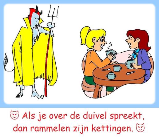 😈 Als je over de duivel spreekt, dan rammelen zijn kettingen.
😈 Betekenis: de persoon over wie men spreekt, laat zich dikwijls op dat moment zien. / over een persoon praten die er dan plots komt aanlopen. / Dat wordt gezegd als een persoon over wie gesproken wordt, juist binnenkomt.
😈 Varianten: Als men van/over de duivel spreekt, trapt men hem op zijn staart. 🔹 Als men van de duivel spreekt, ziet men zijn staart. 🔹 Als men van de duivel spreekt, rammelen zijn benen.
😈 English : Speak of the devil and he shall appear. / Speak of the devil and he will appear. / Speak of the devil and he is sure to appear.
😈 Français : Quand on parle du loup, on en voit la queue. / [aussi version abrégée] Quand on parle du loup …
😈 Deutsch : Wenn man vom Teufel spricht, ist er nicht weit. / Wenn man vom Teufel spricht, kommt er gerannt. / Wird der Teufel genannt, kommt er gerannt.
😈 Italiano : Parli del diavolo e spuntano le corna. / Si parla del diavolo e spuntano le corna.
😈 Español : Hablando del rey de Roma, por la puerta asoma. 