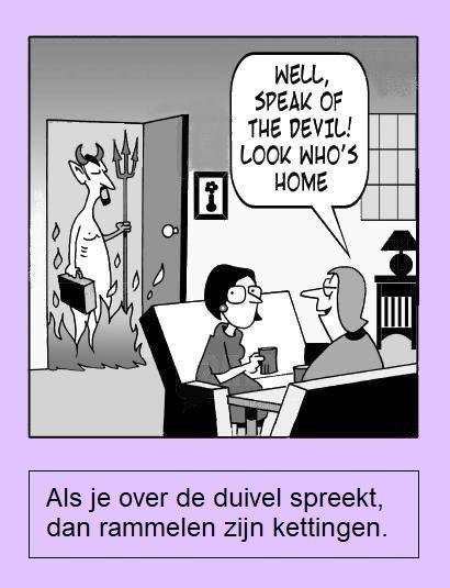 😈 Als je over de duivel spreekt, dan rammelen zijn kettingen.
😈 Betekenis : de persoon over wie men spreekt, laat zich dikwijls op dat moment zien. / over een persoon praten die er dan plots komt aanlopen. / Dat wordt gezegd als een persoon over wie gesproken wordt, juist binnenkomt.
😈 Varianten : Als men van/over de duivel spreekt, trapt men hem op zijn staart. 🔹 Als men van de duivel spreekt, ziet men zijn staart. 🔹 Als men van de duivel spreekt, rammelen zijn benen.
😈 English : Speak of the devil and he shall appear. / Speak of the devil and he will appear. / Speak of the devil and he is sure to appear.
😈 Français : Quand on parle du loup, on en voit la queue. / [aussi version abrégée] Quand on parle du loup …
😈 Deutsch : Wenn man vom Teufel spricht, ist er nicht weit. / Wenn man vom Teufel spricht, kommt er gerannt. / Wird der Teufel genannt, kommt er gerannt.
😈 Italiano : Parli del diavolo e spuntano le corna. / Si parla del diavolo e spuntano le corna.
😈 Español : Hablando del rey de Roma, por la puerta asoma. 