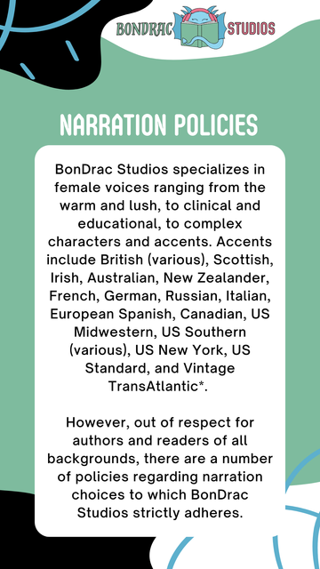 BonDrac Studios logo, green background with black, blue, and white accents
Titles Narration Policies
Text reads: BonDrac Studios specializes in female voices ranging from the warm and lush, to clinical and educational, to complex characters and accents. Accents include British (various), Scottish, Irish, Australian, New Zealander, French, German, Russian, Italian, European Spanish, Canadian, US Midwestern, US Southern (various), US New York, US Standard, and Vintage TransAtlantic*. 

However, out of respect for authors and readers of all backgrounds, there are a number of policies regarding narration choices to which BonDrac Studios strictly adheres.