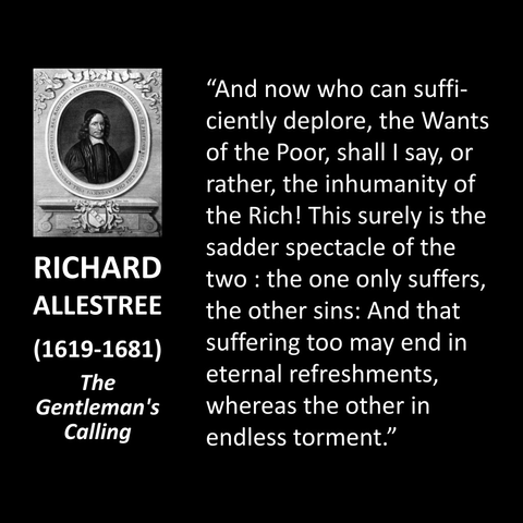 7705 RICHARD ALLESTREE (1619-1681) The Gentleman's Calling "And now who can sufficiently deplore, the Wants of the Poor, shall I say, or rather, the inhumanity of the Rich! This surely is the sadder spectacle of the two: the one only suffers, the other sins: And that suffering too may end in eternal refreshments, whereas the other in endless torment."