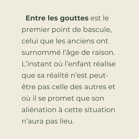Entre les gouttes, est le premier point de bascule, celui que les anciens ont surnommé l’âge de raison. L’instant où l’enfant réalise que sa réalité n’est peut-être pas celle des autres et où il se promet que son aliénation à cette situation n’aura pas lieu.