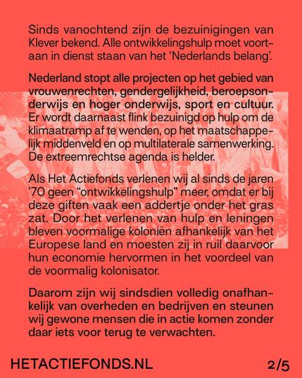 Sinds vanochtend zijn de bezuinigingen van Klever bekend. Alle ontwikkelingshulp moet voortaan in dienst staan van het "Nederlands belang". Nederland stopt alle projecten op het gebied van vrouwenrechten, gendergelijkheid, beroepsonderwijs en hoger onderwijs, sport en cultuur. Er wordt daarnaast flink bezuinigd op hulp om de klimaatramp af te wenden, op het maatschappelijk middenveld en op multilaterale samenwerking. De extreemrechtse agenda is helder.
Als Het Actiefonds verlenen wij al sinds de jaren ’70 geen “ontwikkelingshulp” meer, omdat er bij deze giften vaak een addertje onder het gras zat. Door het verlenen van hulp en leningen bleven voormalige kolonien afhankelijk van het Europese land en moesten zij in ruil daarvoor hun economie hervormen in het voordeel van de voormalig kolonisator. Daarom zijn wij sindsdien volledig onafhankelijk van overheden en bedrijven en steunen wij gewone mensen die in actie komen zonder daar iets voor terug te verwachten.

HETACTIEFONDS.NL 2/5
