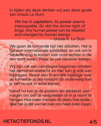 In tijden als deze denken wij aan deze quote
van Ursula Le Guin:

We live in capitalism. Its power seems inescapable. So did the divine right of kings. Any human power can be resisted and changed by human beings.
— Ursula K. Le Guin

We gaan de komende tijd niet stilzitten. Het is tijd voor internationale solidariteit, en ook om in Nederland op te komen voor onze rechten in die van onze buren. Waar ze ook vandaan komen.

Wij zijn ook een campagne begonnen rondom het demonstratierecht en hier kan jij ook aan bijdragen. Naast een financiële bijdrage voor de komende acties rondom dit onderwerp kan je zelf nu ook in actie komen.

Vanaf nu kan je de posters (en stickers!) aanvragen om zelf te verspreiden of in je raam te hangen. Hoe meer mensen dit doen, hoe duidelijker het is dat we niet over ons heen laten lopen. 

We geven niet op. Strijd jij mee?


HETACTIEFONDS.NL 4/5
