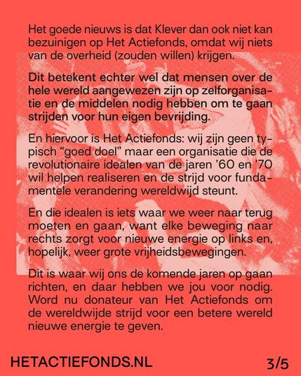 Het goede nieuws is dat Klever dan ook niet kan bezuinigen op Het Actiefonds, omdat wij niets van de overheid (zouden willen) krijgen. 
Dit betekent echter wel dat mensen over de hele wereld aangewezen zijn op zelforganisatie en de middelen nodig hebben om te gaan strijden voor hun eigen bevrijding. En hiervoor is Het Actiefonds: wij zijn geen typisch “goed doel” maar een organisatie die de revolutionaire idealen van de jaren ’60 en ’70 wil helpen realiseren en de strijd voor fundamentele verandering wereldwijd steunt.
En die idealen is iets waar we weer naar terug moeten en gaan, want elke beweging naar rechts zorgt voor nieuwe energie op links en, hopelijk, weer grote vrijheidsbewegingen.
Dit is waar wij ons de komende jaren op gaan richten, en daar hebben we jou voor nodig. Word nu donateur van Het Actiefonds om de wereldwijde strijd voor een betere wereld nieuwe energie te geven. 
HETACTIEFONDS.NL 3/5
