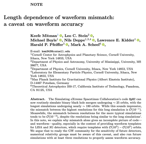 Screenshot of the title/auth list/abstract:

Length dependence of waveform mismatch:
a caveat on waveform accuracy

Keefe Mitman, Leo C. Stein, Michael Boyle, Nils Deppe, Lawrence E. Kidder, Harald P. Pfeiffer, Mark A. Scheel

Abstract. The Simulating eXtreme Spacetimes Collaboration’s code SpEC can now routinely simulate binary black hole mergers undergoing ∼ 25 orbits, with the longest simulations undergoing nearly ∼ 180 orbits. While this sounds impressive, the mismatch between the highest resolutions for this long simulation is O(10^−1). Meanwhile, the mismatch between resolutions for the more typical simulations tends to be O(10^−4), despite the resolutions being similar to the long simulations’. In this note, we explain why mismatch alone gives an incomplete picture of code—and waveform—quality, especially in the context of providing waveform templates for LISA and 3G detectors, which require templates with O(10^3) − O(10^5) orbits. We argue that to ready the GW community for the sensitivity of future detectors, numerical relativity groups must be aware of this caveat, and also run future simulations with at least three resolutions to properly assess waveform accuracy.