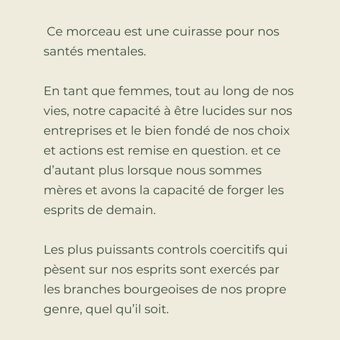  Ce morceau est une cuirasse pour nos santés mentales.

En tant que femmes, tout au long de nos vies, notre capacité à être lucides sur nos entreprises et le bien fondé de nos choix et actions est remise en question. et ce d’autant plus lorsque nous sommes mères et avons la capacité de forger les esprits de demain.

Les plus puissants controls coercitifs qui pèsent sur nos esprits sont exercés par les branches bourgeoises de nos propre genre, quel qu’il soit.