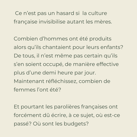  Ce n’est pas un hasard si  la culture française invisibilise autant les mères.

Combien d’hommes ont été produits alors qu’ils chantaient pour leurs enfants? De tous, il n’est même pas certain qu’ils s’en soient occupé, de manière effective plus d’une demi heure par jour.
Maintenant réfléchissez, combien de femmes l’ont été?

Et pourtant les parolières françaises ont forcément dû écrire, à ce sujet, où est-ce passé? Où sont les budgets?