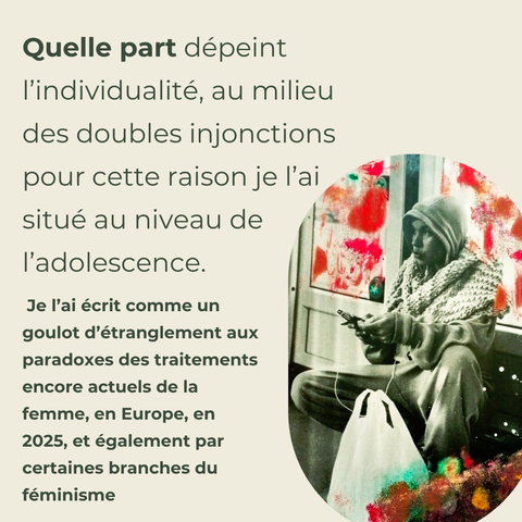 Quelle part dépeint l’individualité, au milieu des doubles injonctions pour cette raison je l’ai situé au niveau de l’adolescence. 
 Je l’ai écrit comme un goulot d’étranglement aux paradoxes des traitements encore actuels de la femme, en Europe, en 2025, et également par certaines branches du féminisme.