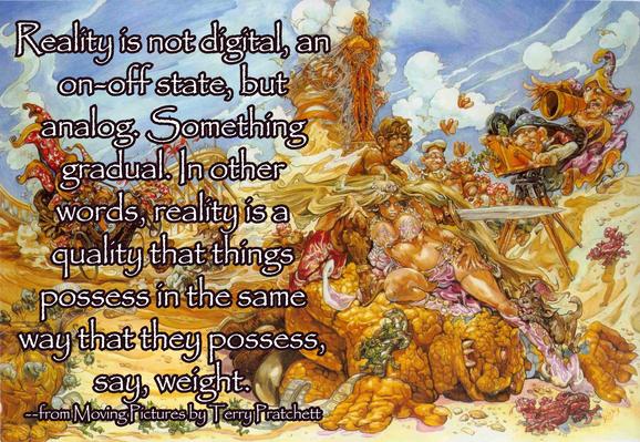Reality is not digital, an on-off state, but analog. Something gradual. In other words, reality is a quality that things possess in the same way that they possess, say, weight.
--from Moving Pictures by Terry Pratchett