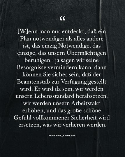 Grafisch aufbereitete Passage aus „Kallocain“ von Karin Boye:

„[W]enn man nur entdeckt, daß ein Plan notwendiger als alles andere ist, das einzig Notwendige, das einzige, das unsern Übermächtigen beruhigen - ja sagen wir seine Besorgnisse vermindern kann, dann können Sie sicher sein, daß der Beamtenstab zur Verfügung gestellt wird. Er wird dasein, wir werden unsern Lebensstandard herabsetzen, wir werden unsern Arbeitstakt erhöhen, und das große schöne Gefühl vollkommener Sicherheit wird ersetzen, was wir verlieren werden.“