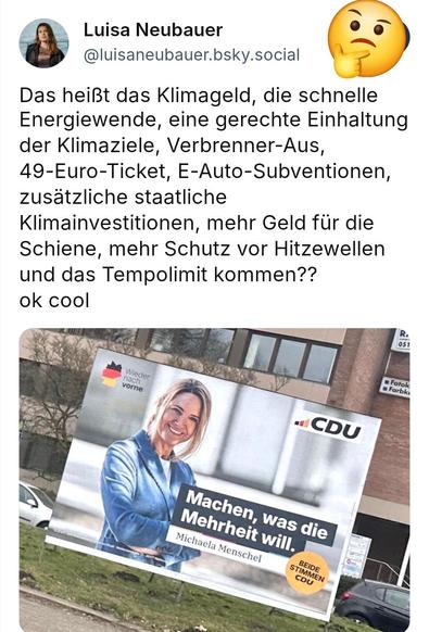 Luisa Neubauer 
Das heißt das Klimageld, die schnelle
Energiewende, eine gerechte Einhaltung
der Klimaziele, Verbrenner-Aus,
49-Euro-Ticket, E-Auto-Subventionen,
zusätzliche staatliche
Klimainvestitionen, mehr Geld für die
Schiene, mehr Schutz vor Hitzewellen
und das Tempolimit kommen??
ok cool


Drunter ein Plakat der CDU mit dem Spruch: Machen was die Mehrheit will. 
