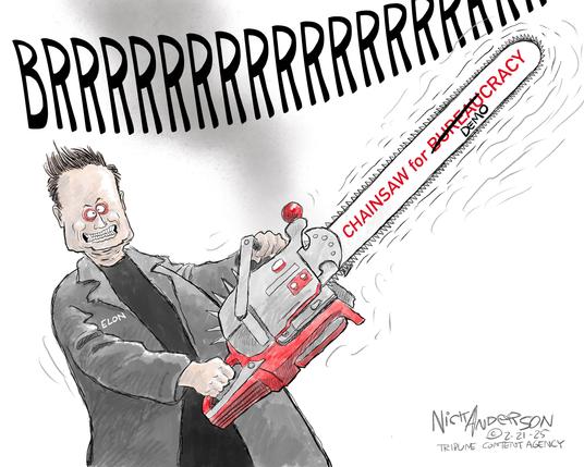 Cartoon by Nick Anderson
A crazed looking Elon Musk is shown holding a long-bladed chainsaw, sounding "BRRRRRRRRR" - and on the blade it is labeled "Chainsaw for Bureaucracy", but the "Bureau" is crossed out and "Demo" is written over it, so it now accurately states: "CHAINSAW FOR DEMOCRACY"