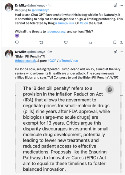 Screenshot of X/twitter post by Dr. Mike

Had to ask Chat GPT (screenshot) what this is dog whistle for. Naturally, it
is something to help cut costs via generic drugs, & limiting profiteering. This
cannot be tolerated by King #TrumpVirus. Or #Elon the Great.
With all the threats to #democracy, and seniors! This?

 "Biden Pill Penalty"?!
#doublespeak, & pure #GQP / #TrumpVirus

Original post:

In Florida now, seeing repeated Trump-brand ads on TV, aimed at the very
seniors whose benefits & health are under attack. The scary message
vilifies Biden and says 'Tell Congress to end the Biden Pill Penalty". WTF?

ChatGPT explanation:

"The 'Biden pill penalty’ refers to a 5
. provision in the Inflation Reduction Act 
(IRA) that allows the government to
negotiate prices for small-molecule drugs
(pills) nine years after FDA approval, while
biologics (large-molecule drugs) are
exempt for 13 years. Critics argue this
disparity discourages investment in small-
molecule drug development, potentially
leading to fewer new treatments and
reduced patient access to effective
medications. Proposals like the Ensuring
Pathways to Innovative Cures (EPIC) Act
aim to equalize these timelines to foster
balanced innovation.
