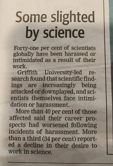Newspaper article.
Titled: Some slighted by science.
Body: Forty-one per cent of scientists globally have been harassed or intiminated as a result of their work.
Griffith University-led research found that scientific findinds are increasingly being attacked or downplayed, and scientists themselves face intimidation or harassment.
More than 40 per cent of those affected said their career prospects had worsened following incidents of harassment. More than a third (34 per cent) reported a decline in their desire to work in science.