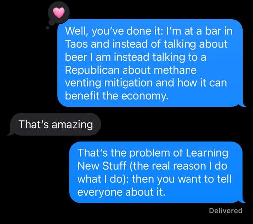 Screenshot of a text, which reads:

Me: “Well, you've done it: I'm at a bar in
Taos and instead of talking about
beer I am instead talking to a
Republican about methane
venting mitigation and how it can
benefit the economy.”

Them: “That's amazing”

Me: “That's the problem of Learning
New Stuff (the real reason I do
what | do): then you want to tell
everyone about it.”