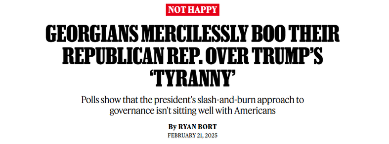GEORGIANS MERCILESSLY BOO THEIR
REPUBLICAN REP. OVER TRUMPS
‘TYRANNY
Polls show that the president's slash-and-burn approach to
governance isn't sitting well with Americans
By RYAN BORT
FEBRUARY 21, 2025

