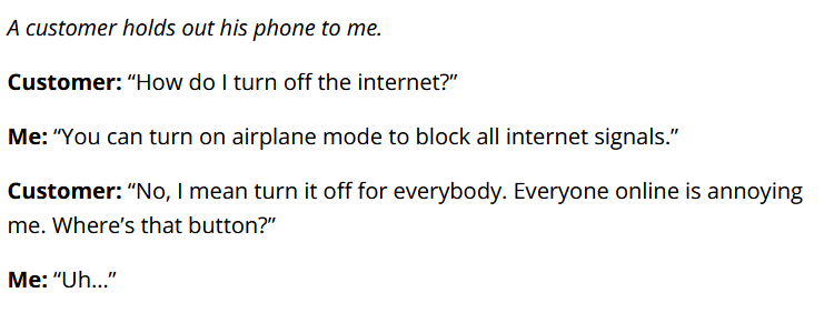

A customer holds out his phone to me.

Customer: “How do I turn off the internet?”

Me: “You can turn on airplane mode to block all internet signals.”

Customer: “No, I mean turn it off for everybody. Everyone online is annoying me. Where’s that button?”

Me: “Uh…”
