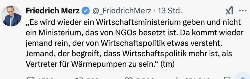 friedrich merz auf x: „Es wird wieder ein Wirtschaftsministerium geben und nicht ein Ministerium, das von NGOs besetzt ist. Da kommt wieder jemand rein, der von Wirtschaftspolitik etwas versteht. Jemand, der begreift, dass Wirtschaftspolitik mehr ist, als Vertreter für Wärmepumpen zu sein.“ (tm)