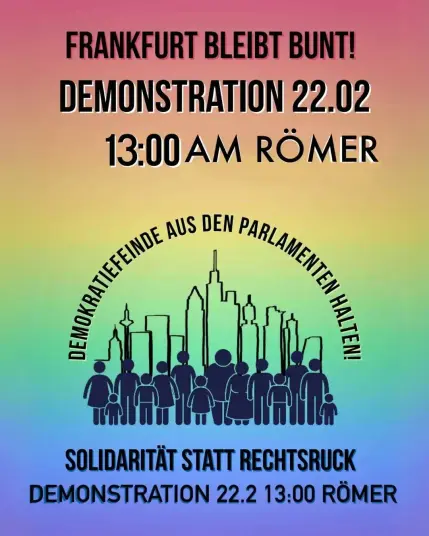 Vor regenbogenfarbenem Hintergrund:

FRANKFURT BLEIBT BUNT!
DEMONSTRATION 22.02
13:00 AM RÖMER

Vor einer gezeichneten Skyline stehen Menschen groß und klein zusammen.
Darüber im Bogen:
Demokratiefeinde aus den Parlamenten halten.

SOLIDARITÄT STATT RECHTSRUCK
DEMONSTRATION 22:2 13.00 RÖMER.
