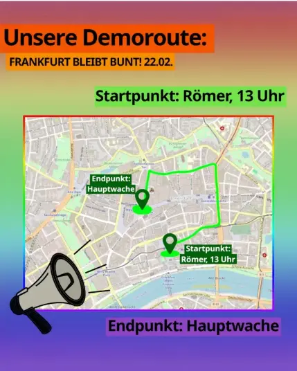 Vor regenbogenfarbenen Hintergrund:

Unsere Demoroute:
Frankfurt bleibt bunt! 22.02.

Startpunkt: Römer, 13 Uhr

Karte zeigt die Route:
Römer - Braubachstraße - Berliner Straße - Kurt-Schumacher-Straße - Konrad-Adenauer-Straße - Vilbeler Straße - Schäfergasse - Stephanstraße - Stiftstraße - Große Eschenheimer Straße - Hauptwache

Endpunkt: Hauptwache.