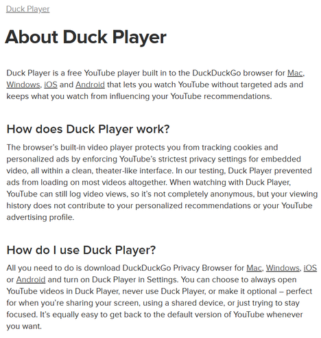 About Duck Player
Duck Player is a free YouTube player built in to the DuckDuckGo browser for Mac, Windows, iOS and Android that lets you watch YouTube without targeted ads and keeps what you watch from influencing your YouTube recommendations.‌‌

How does Duck Player work?
The browser’s built-in video player protects you from tracking cookies and personalized ads by enforcing YouTube’s strictest privacy settings for embedded video, all within a clean, theater-like interface. In our testing, Duck Player prevented ads from loading on most videos altogether. When watching with Duck Player, YouTube can still log video views, so it’s not completely anonymous, but your viewing history does not contribute to your personalized recommendations or your YouTube advertising profile.

https://duckduckgo.com/duckduckgo-help-pages/duck-player/