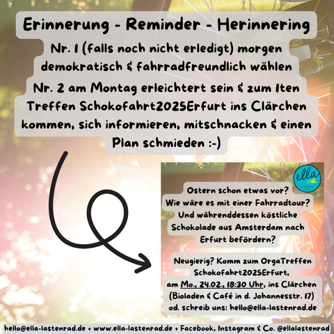 Die Schokofahrt – aus ganz Europa kommen Fahrradfahrer nach Amsterdam, um Schokoladentafeln in die Geschäfte zu bringen - emissionsfreier Transport, von der Bohne bis zum Regal im Laden! Und warum? Um zu zeigen, dass es auch anders geht! Zweimal im Jahr macht die Schokofahrt es möglich – der erste Abholtermin ist in diesem Jahr am 19.04. in Amsterdam und dann geht unsere Tour los. Der obige Text in Niederländisch: Bovenstaande tekst in het Nederlands - De chocoladerit - fietsers uit heel Europa komen naar Amsterdam om chocoladerepen naar de winkels te brengen - emissievrij transport, van de boon tot het schap in de winkel! En waarom? Om te laten zien dat het ook anders kan! Twee keer per jaar maakt de chocoladerit het mogelijk - de eerste ophaaldatum dit jaar is op 19 april in Amsterdam en dan begint onze tour.

Erinnerung - Reminder – Herinnering Nr. 1 (falls noch nicht erledigt) morgen demokratisch und fahrradfreundlich wählen Nr. 2 am Montag erleichtert sein und zum ersten Treffen zur Schokofahrt2025Erfurt ins Clärchen kommen, sich informieren, mitschnacken und einen Plan schmieden - Ostern schon etwas vor? Wie wäre es mit einer Fahrradtour? Und währenddessen köstliche Schokolade aus Amsterdam nach Erfurt befördern? Neugierig? Komm zum OrgaTreffen Schokofahrt2025Erfurt, am Mo., 24.02., 18:30 Uhr, ins Clärchen (Bioladen und Café in der Johannesstr. 17) oder schreib uns eine E-Mail an hello@ella-lastenrad.de