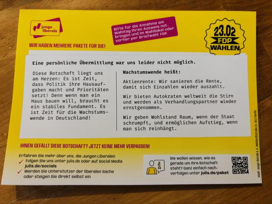 Das Bild zeigt ein gelbes Flyer- oder Postkarten-Format von den "Jungen Liberalen," der Jugendorganisation der FDP (Freie Demokratische Partei) in Deutschland. Der Flyer ist für die Bundestagswahl am 23. Februar 2025 (23.02.) konzipiert und trägt den Slogan "FDP WÄHLEN" sowie den Schriftzug "Wir haben mehrere Pakete für Sie!" am oberen Rand.

Hier sind die wichtigsten Details des Flyers:

1. **Überschrift und Botschaft**: 
   - Der Text beginnt mit: "Eine persönliche Übergabe war uns leider nicht möglich." 
   - Darunter steht in großer Schrift: "Diese Botschaft liegt uns am Herzen: Es ist Zeit, dass Politik ihre Hausaufgaben macht und Prioritäten setzt! Denn wenn man ein Haus baut, braucht es ein stabiles Fundament. Es ist Zeit für die Wachstumswende in Deutschland!"

2. **Politische Schwerpunkte (Wachstumswende)**:
   - Auf der rechten Seite ist eine Liste mit drei Punkten, die die "Wachstumswende" der FDP beschreiben:
     1. "Aktienrente: Wir sanieren die Rente, damit sich Einzelzahlungen wieder auszahlen."
     2. "Wir bieten Autokonzernen weltweit die Stirn und werden als Verhandlungspartner wieder ernstgenommen."
     3. "Wir geben Wohlstand Raum, wenn der Staat schrumpft, und ermöglichen Aufstieg, wenn man sich reinhängt."

3. **Aufruf zur Aktion**:
   - Unter dem Text steht in fetten Buchstaben: "IHNEN GEFÄLLT DIESE BOTSchAFT? JETZT KEINE MEHR VERPASSEN!"