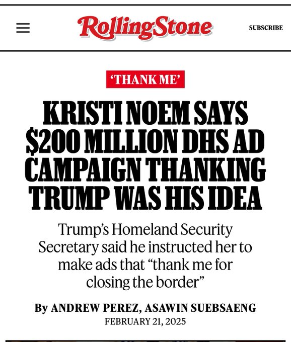 Rolling Stone Headline: Kristi Noem Says $200 Million DHS Ad Campaign Thanking Trump Was His Idea Trump’s Homeland Security Secretary said he instructed her to make ads that “thank me for closing the border”