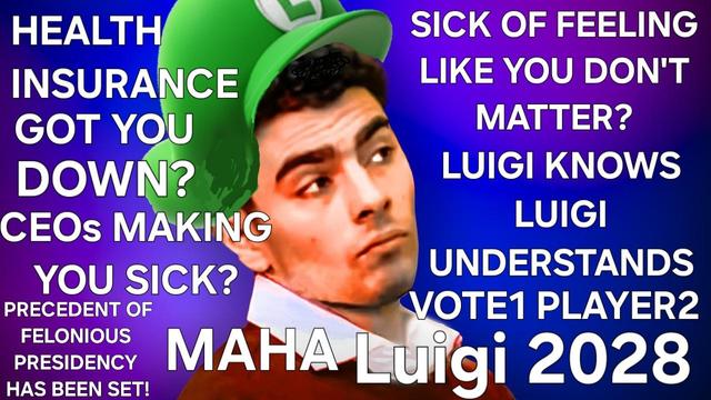 Vote 1 Luigi poster,
with Luigi Mangione wearing a mario and luigi, luigi hat.
HEALTH INSURANCE GOT YOU DOWN?
CEOs MAKING YOU SICK?
SICK OF FEELING LIKE YOU DON'T MATTER?
LUIGI KNOWS
LUIGI UNDERSTANDS
PRECEDENT OF FELONIOUS PRESIDENCY HAS BEEN SET
MAHA
VOTE1 PLAYER2
