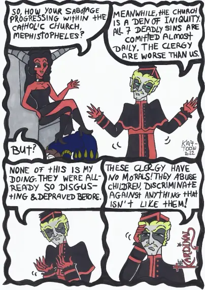 Kät-Toon: the Kardinal Part 1

Lady Luzifer: "So how your sabotage progressing within the Catholic church,  Mephistopheles?"

The Kardinal: "Meanwhile, the church is a den of iniquity. All 7 deadly Sins are committed almost daily. The clergy  is worse than us."

Lady Luzifer: "but?"

The Kardinal: "none of this is my doing. They were already so disgusting and depraved before. 
These clergy have no morals! They abuse children, discriminate against anything that isn't like them."