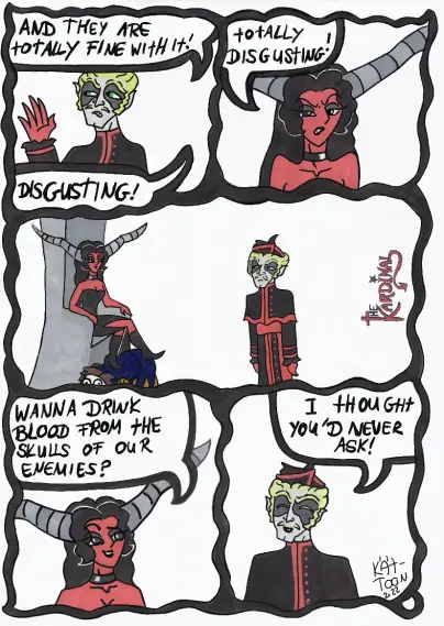 Kät-Toon: the Kardinal Part 2

The Kardinal: "And they totally fine with it. Disgusting!"

Lady Luzifer: "Totally  disgusting."

Both are looking at each other in silence. 

Lady Luzifer: "Wanna drink blood from the skulls of our enemies?"

The Kardinal: "I thought you'd never ask!"