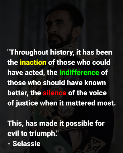 This is an image with a quote by Haile Selassie I that reads: “Throughout history, it has been the inaction of those who could have acted; the indifference of those who should have known better; the silence of the voice of justice when it mattered most; that has made it possible for evil to triumph.”